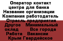 Оператор контакт-центра для банка › Название организации ­ Компания-работодатель › Отрасль предприятия ­ Другое › Минимальный оклад ­ 1 - Все города Работа » Вакансии   . Крым,Гвардейское